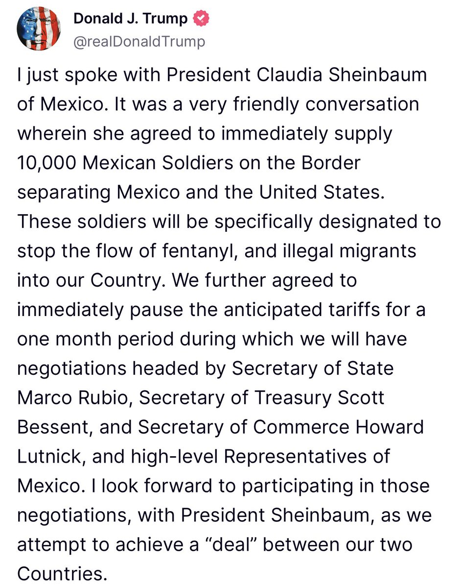 U.S. President Donald J. Trump confirms that he spoke today with Mexican President Claudia Sheinbaum, who agreed to deploy 10,000 Soldiers to the Border between the U.S. and Mexico, in order to halt the flow of Fentanyl and Illegal Migrants into the United States. In exchange, the U.S. will delay intended Tariffs on Mexico by up to a Month, during which Negotiations will be take place between a Delegation led by Secretary of State Marco Rubio, Secretary of Treasury Scott Bessent, and Secretary of Commerce Howard Lutnick, and High-Level Representatives of Mexico