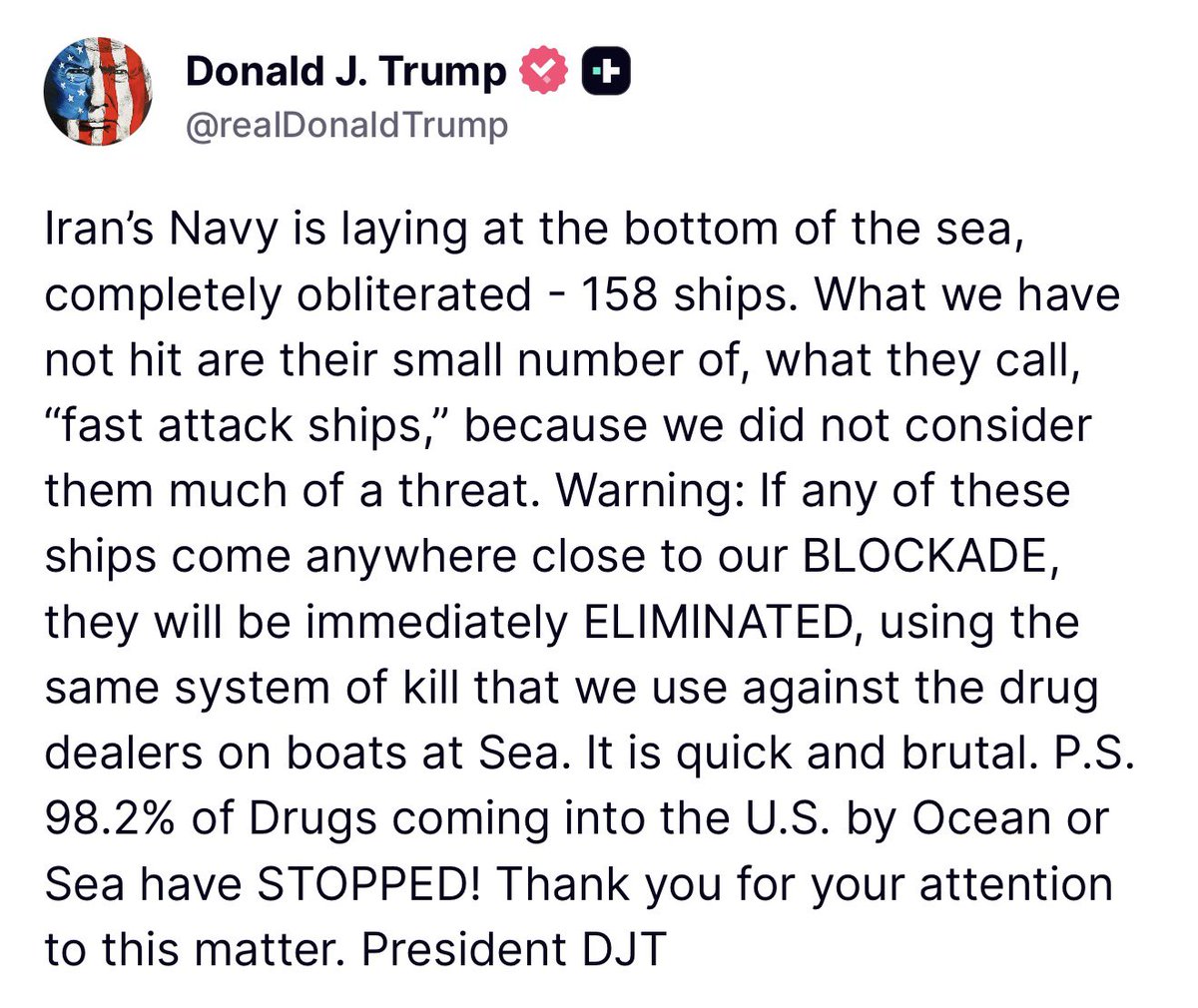 TRUMP: Iran’s Navy is laying at the bottom of the sea, completely obliterated - 158 ships. What we have not hit are their small number of, what they call, “fast attack ships,” because we did not consider them much of a threat. Warning: If any of these ships come anywhere close to our BLOCKADE, they will be immediately ELIMINATED, using the same system of kill that we use against the drug dealers on boats at Sea. It is quick and brutal. P.S. 98.2% of Drugs coming into the U.S. by Ocean or Sea have STOPPED